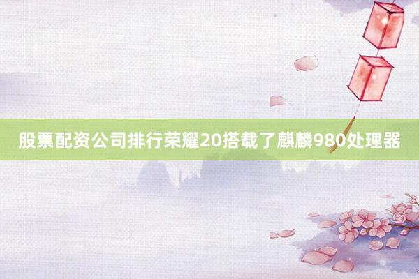 股票配资公司排行荣耀20搭载了麒麟980处理器