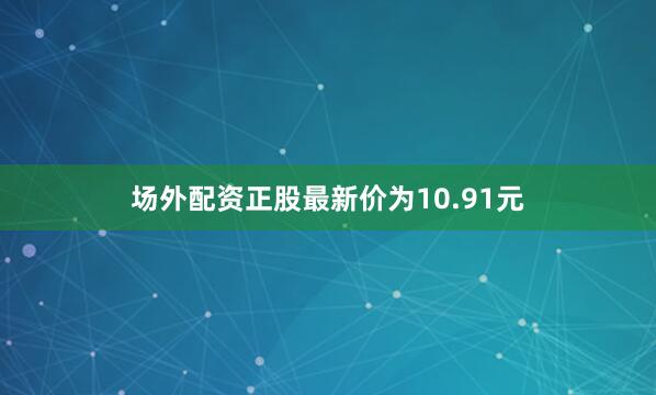 场外配资正股最新价为10.91元