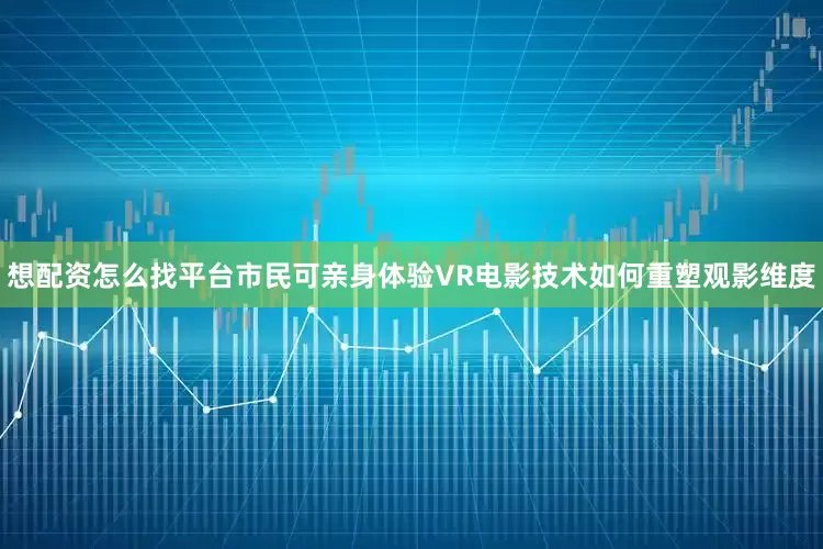 想配资怎么找平台市民可亲身体验VR电影技术如何重塑观影维度