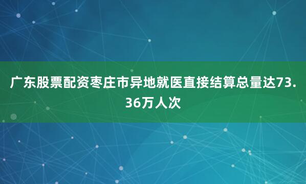 广东股票配资枣庄市异地就医直接结算总量达73.36万人次