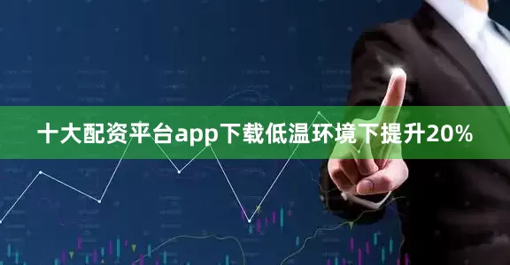 十大配资平台app下载低温环境下提升20%