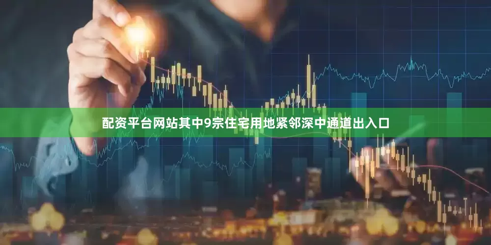 配资平台网站其中9宗住宅用地紧邻深中通道出入口