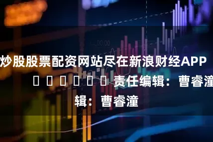 炒股股票配资网站尽在新浪财经APP            						责任编辑：曹睿潼