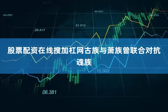 股票配资在线搜加杠网古族与萧族曾联合对抗魂族