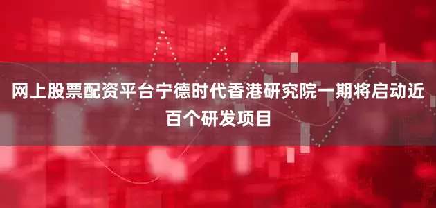 网上股票配资平台宁德时代香港研究院一期将启动近百个研发项目