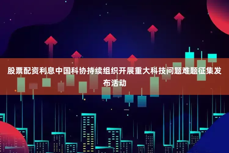 股票配资利息中国科协持续组织开展重大科技问题难题征集发布活动