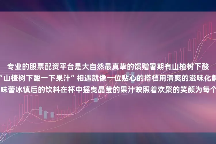 专业的股票配资平台是大自然最真挚的馈赠暑期有山楂树下酸一下来助力当舌尖的美食与“山楂树下酸一下果汁”相遇就像一位贴心的搭档用清爽的滋味化解油腻感用酸甜的口感唤醒味蕾冰镇后的饮料在杯中摇曳晶莹的果汁映照着欢聚的笑颜为每个大餐时刻增添一抹难忘的滋味这个暑期让“山楂树下酸一下”果汁锁住酷热它不仅是一杯沁人心脾的饮品更是对美好生活的诗意诠释让我们举杯共饮在酸甜交织的滋味中感受到果汁带来的丝丝凉意发布于：天