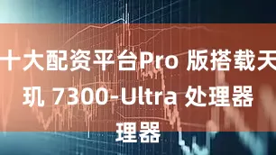 十大配资平台Pro 版搭载天玑 7300-Ultra 处理器