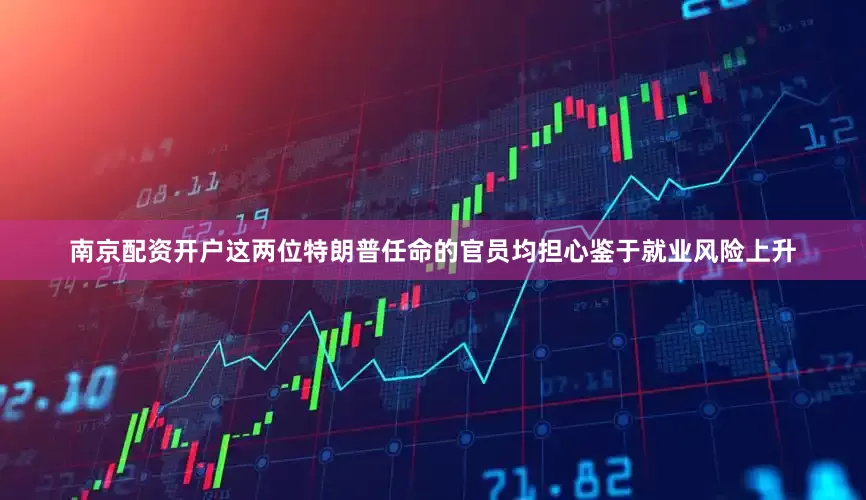 南京配资开户这两位特朗普任命的官员均担心鉴于就业风险上升