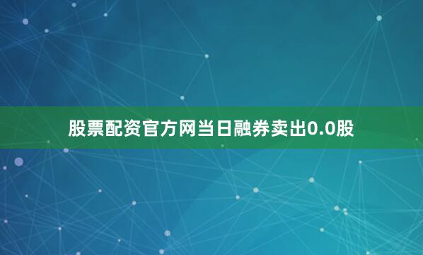 股票配资官方网当日融券卖出0.0股