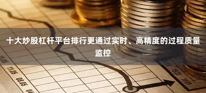 十大炒股杠杆平台排行更通过实时、高精度的过程质量监控