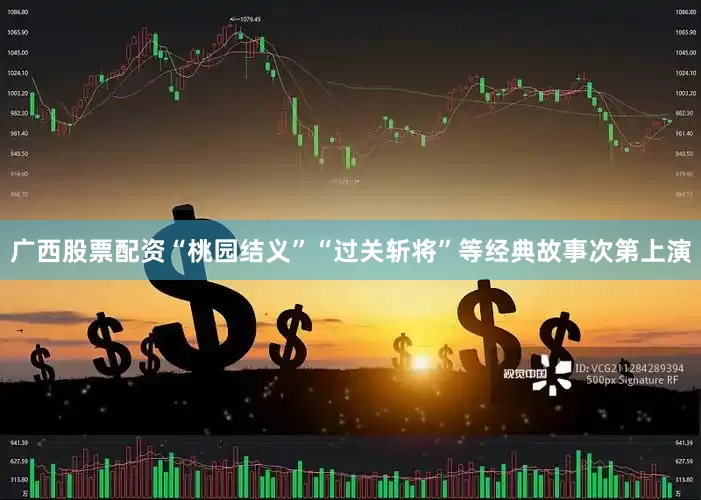 广西股票配资“桃园结义”“过关斩将”等经典故事次第上演