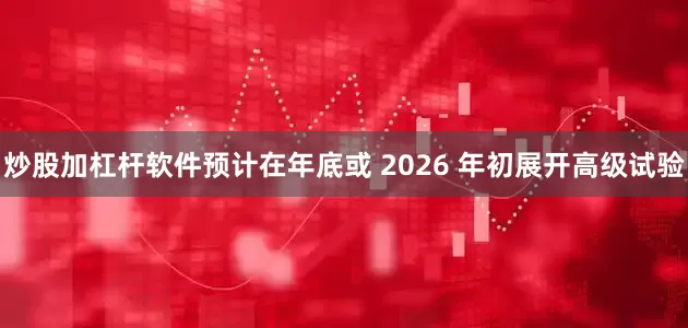炒股加杠杆软件预计在年底或 2026 年初展开高级试验