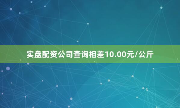 实盘配资公司查询相差10.00元/公斤